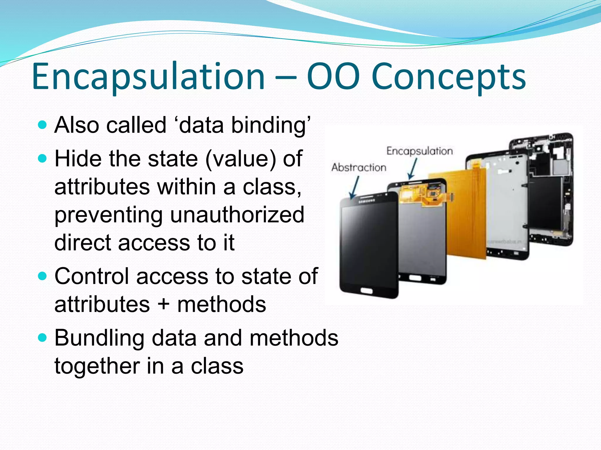 Encapsulation – OO Concepts
 Also called ‘data binding’
 Hide the state (value) of
attributes within a class,
preventing unauthorized
direct access to it
 Control access to state of
attributes + methods
 Bundling data and methods
together in a class
 