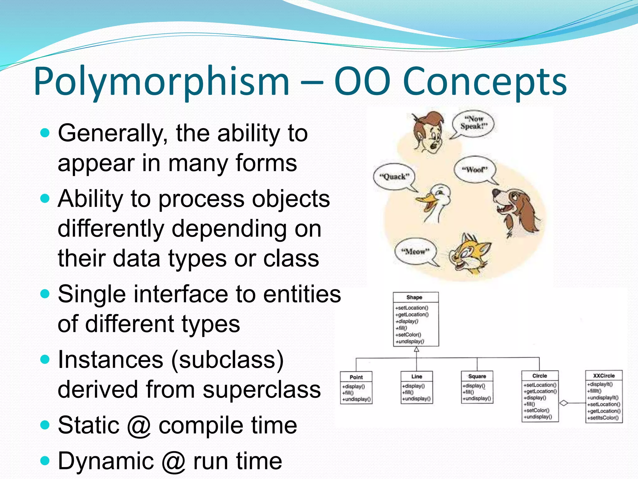 Polymorphism – OO Concepts
 Generally, the ability to
appear in many forms
 Ability to process objects
differently depending on
their data types or class
 Single interface to entities
of different types
 Instances (subclass)
derived from superclass
 Static @ compile time
 Dynamic @ run time
 