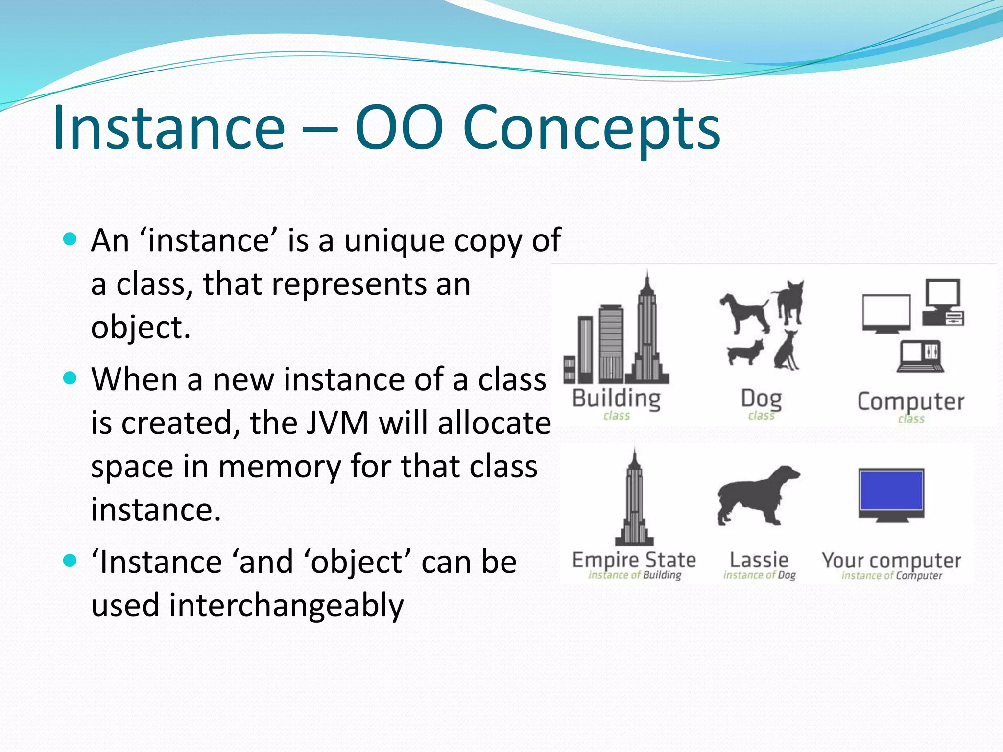 Instance – OO Concepts
 An ‘instance’ is a unique copy of
a class, that represents an
object.
 When a new instance of a class
is created, the JVM will allocate
space in memory for that class
instance.
 ‘Instance ‘and ‘object’ can be
used interchangeably
 