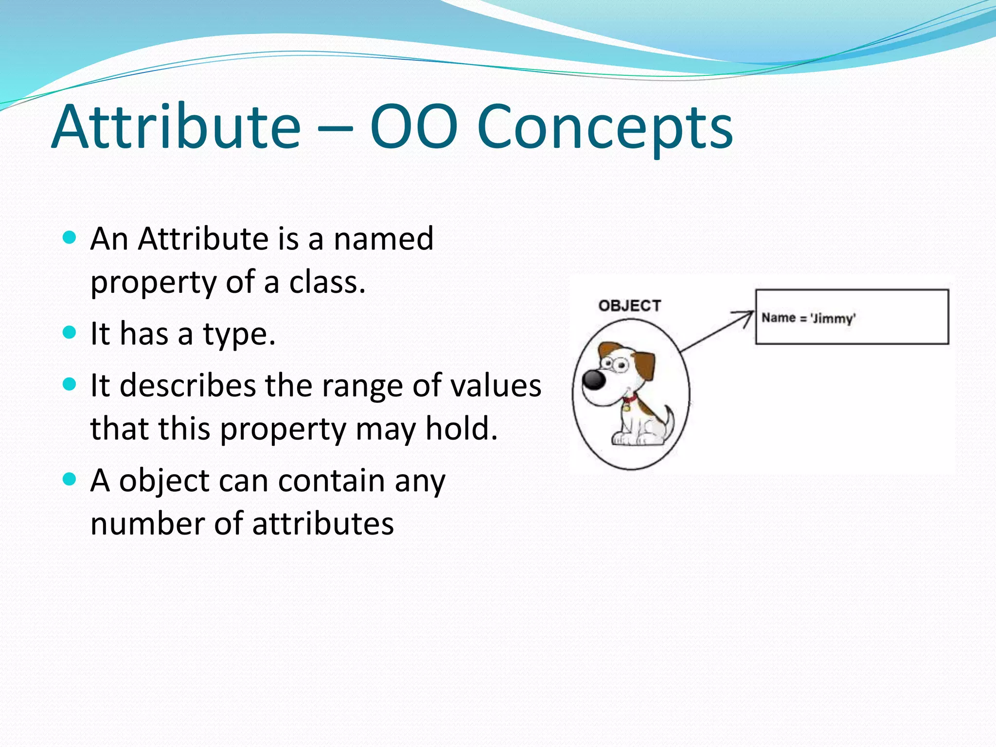 Attribute – OO Concepts
 An Attribute is a named
property of a class.
 It has a type.
 It describes the range of values
that this property may hold.
 A object can contain any
number of attributes
 