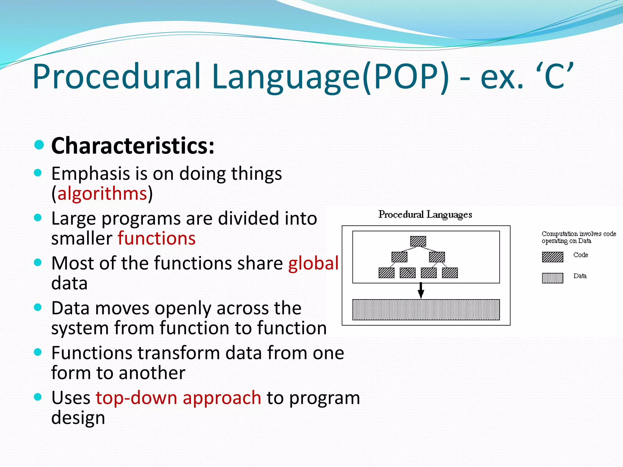  Characteristics:
 Emphasis is on doing things
(algorithms)
 Large programs are divided into
smaller functions
 Most of the functions share global
data
 Data moves openly across the
system from function to function
 Functions transform data from one
form to another
 Uses top-down approach to program
design
Procedural Language(POP) - ex. ‘C’
 