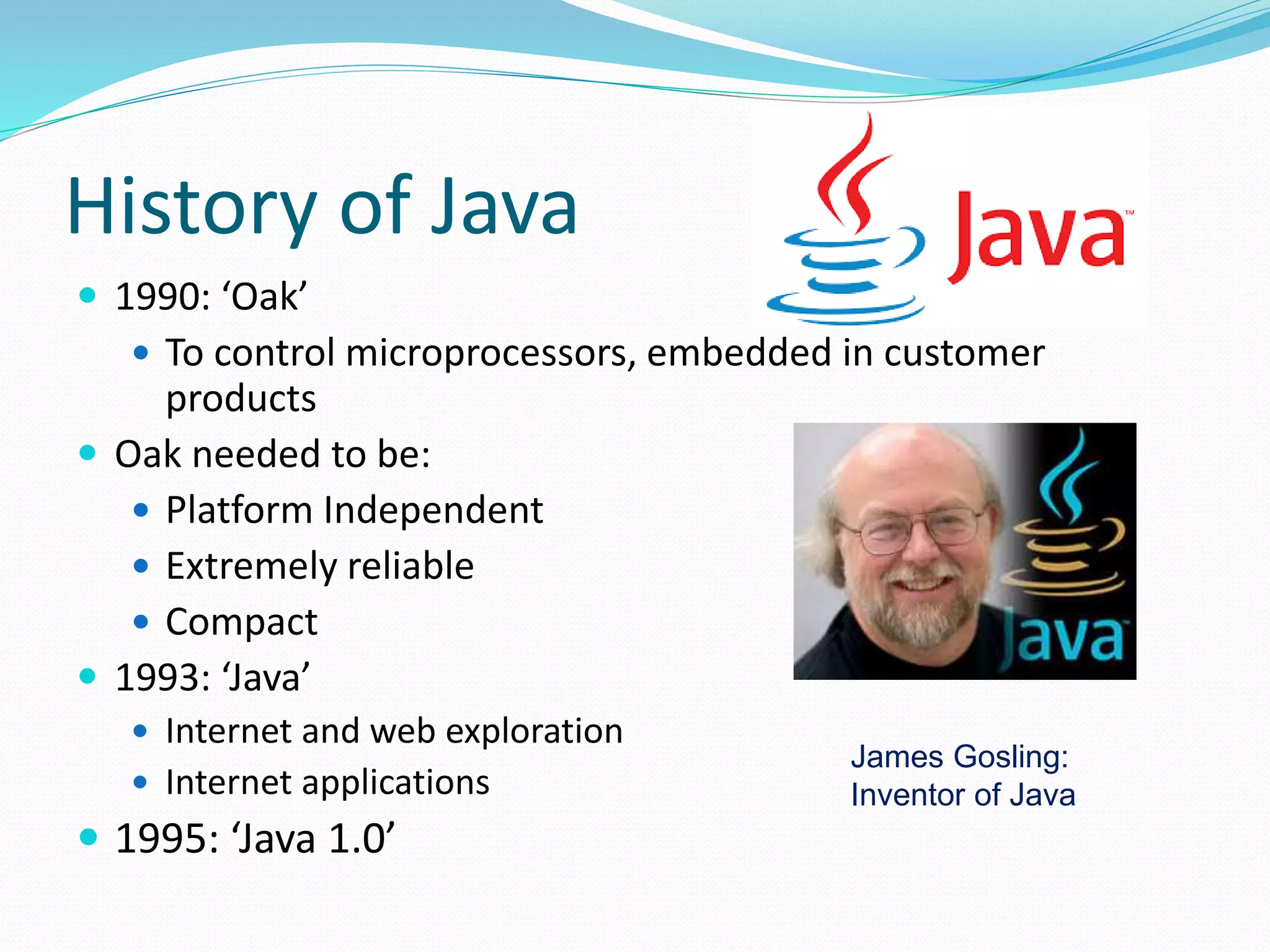 History of Java
 1990: ‘Oak’
 To control microprocessors, embedded in customer
products
 Oak needed to be:
 Platform Independent
 Extremely reliable
 Compact
 1993: ‘Java’
 Internet and web exploration
 Internet applications
 1995: ‘Java 1.0’
James Gosling:
Inventor of Java
 