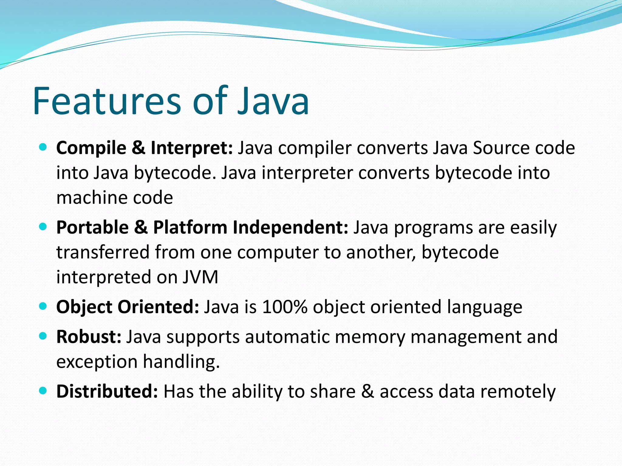 Features of Java
 Compile & Interpret: Java compiler converts Java Source code
into Java bytecode. Java interpreter converts bytecode into
machine code
 Portable & Platform Independent: Java programs are easily
transferred from one computer to another, bytecode
interpreted on JVM
 Object Oriented: Java is 100% object oriented language
 Robust: Java supports automatic memory management and
exception handling.
 Distributed: Has the ability to share & access data remotely
 