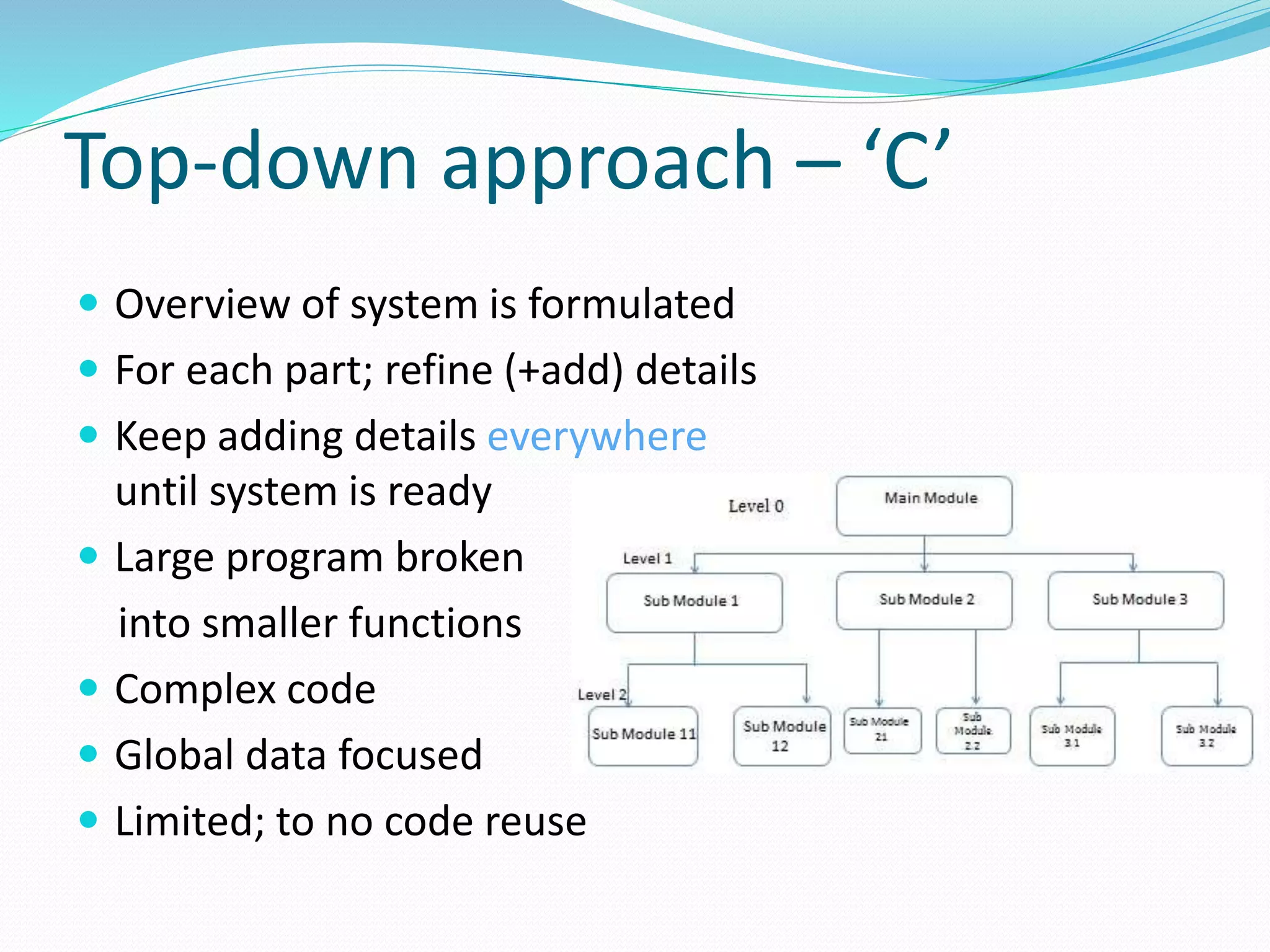 Top-down approach – ‘C’
 Overview of system is formulated
 For each part; refine (+add) details
 Keep adding details everywhere
until system is ready
 Large program broken
into smaller functions
 Complex code
 Global data focused
 Limited; to no code reuse
 