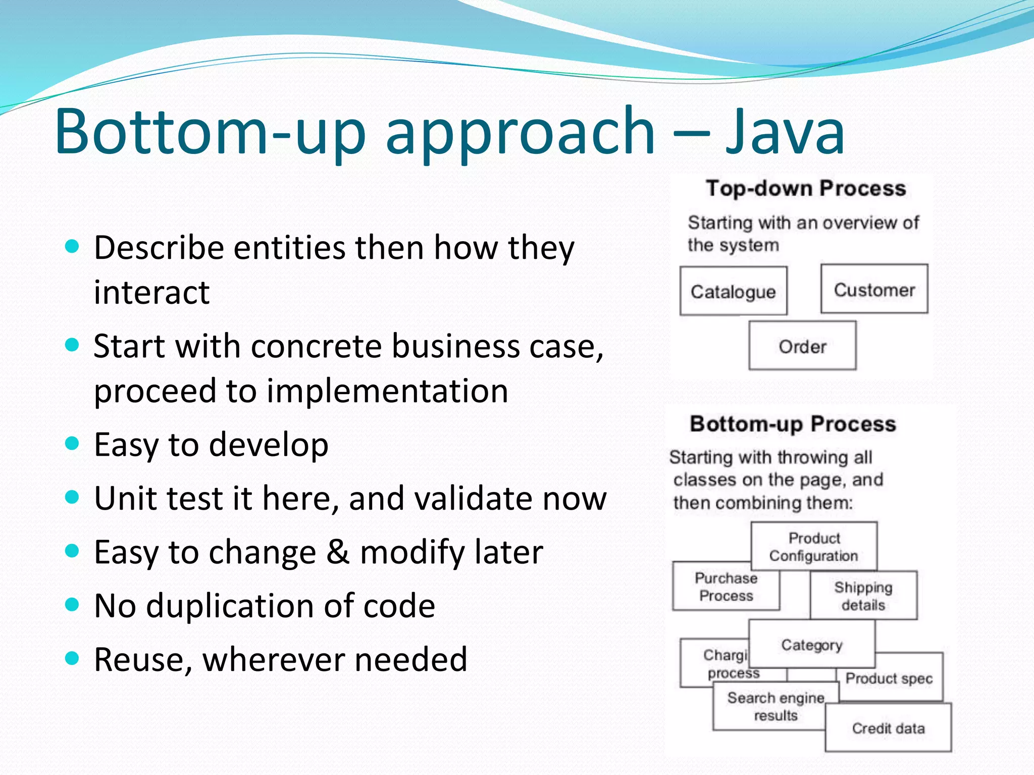 Bottom-up approach – Java
 Describe entities then how they
interact
 Start with concrete business case,
proceed to implementation
 Easy to develop
 Unit test it here, and validate now
 Easy to change & modify later
 No duplication of code
 Reuse, wherever needed
 