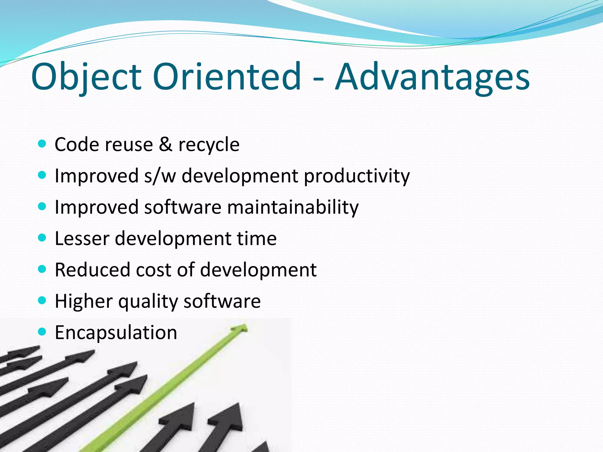 Object Oriented - Advantages
 Code reuse & recycle
 Improved s/w development productivity
 Improved software maintainability
 Lesser development time
 Reduced cost of development
 Higher quality software
 Encapsulation
 