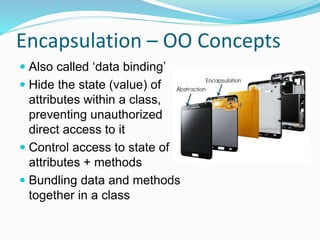 Encapsulation – OO Concepts
 Also called ‘data binding’
 Hide the state (value) of
attributes within a class,
preventing unauthorized
direct access to it
 Control access to state of
attributes + methods
 Bundling data and methods
together in a class
 