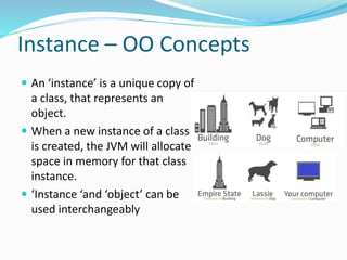 Instance – OO Concepts
 An ‘instance’ is a unique copy of
a class, that represents an
object.
 When a new instance of a class
is created, the JVM will allocate
space in memory for that class
instance.
 ‘Instance ‘and ‘object’ can be
used interchangeably
 