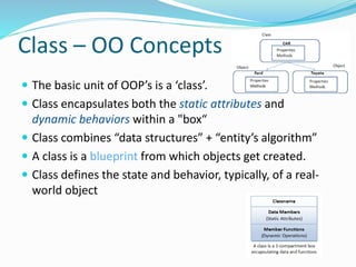 Class – OO Concepts
 The basic unit of OOP’s is a ‘class’.
 Class encapsulates both the static attributes and
dynamic behaviors within a "box“
 Class combines “data structures” + “entity’s algorithm”
 A class is a blueprint from which objects get created.
 Class defines the state and behavior, typically, of a real-
world object
 