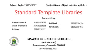 Standard Template Libraries
Krishna Prasad H 310621104076
Murali Krishnan N 310621104098
R. Rahul 31062110127
Presented by
Subject Code: 191CSC302T Subject Name: Object oriented with C++
EASWARI ENGINEERING COLLEGE
(Autonomous)
Ramapuram, Chennai – 600 089
16th November, 2022
Prithika R 310621104124
Kiruthika K 310621104073
 