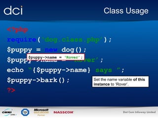 Class Usage
<?php
require(‘dog.class.php’);
$puppy = new dog();
$puppy->name = ‘Rover’;
$puppy->name = ‘Rover’;
echo “{$puppy->name} says ”;
Set the name variable of this
$puppy->bark();
instance to ‘Rover’.
?>

 