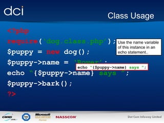 Class Usage
<?php
require(‘dog.class.php’); Use the name variable
of this instance in an
echo statement..
$puppy = new dog();
$puppy->name = ‘Rover’;
echo “{$puppy->name} says ”;
echo “{$puppy->name} says ”;
$puppy->bark();
?>

 