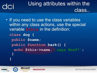 Using attributes within the
class..
• If you need to use the class variables
within any class actions, use the special
variable $this in the definition:
class dog {
public $name;
public function bark() {
echo $this->name.‘ says Woof!’;
}
}

 