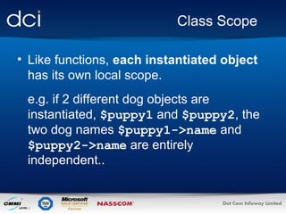 Class Scope
• Like functions, each instantiated object
has its own local scope.
e.g. if 2 different dog objects are
instantiated, $puppy1 and $puppy2, the
two dog names $puppy1->name and
$puppy2->name are entirely
independent..

 