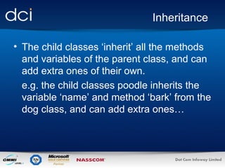 Inheritance
• The child classes ‘inherit’ all the methods
and variables of the parent class, and can
add extra ones of their own.
e.g. the child classes poodle inherits the
variable ‘name’ and method ‘bark’ from the
dog class, and can add extra ones…

 