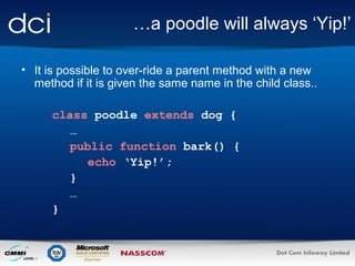 …a poodle will always ‘Yip!’
• It is possible to over-ride a parent method with a new
method if it is given the same name in the child class..
class poodle extends dog {
…
public function bark() {
echo ‘Yip!’;
}
…
}

 