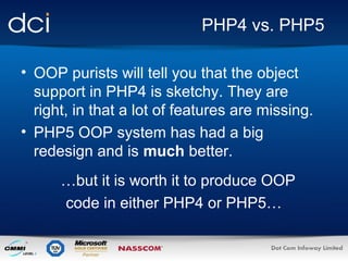 PHP4 vs. PHP5
• OOP purists will tell you that the object
support in PHP4 is sketchy. They are
right, in that a lot of features are missing.
• PHP5 OOP system has had a big
redesign and is much better.
…but it is worth it to produce OOP
code in either PHP4 or PHP5…

 