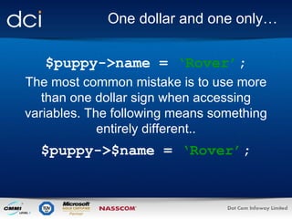 One dollar and one only… $puppy->name =  ‘Rover’ ; The most common mistake is to use more than one dollar sign when accessing variables. The following means something entirely different.. $puppy->$name =  ‘Rover’ ; 