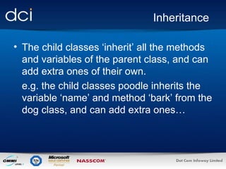 Inheritance The child classes ‘inherit’ all the methods and variables of the parent class, and can add extra ones of their own.  e.g. the child classes poodle inherits the variable ‘name’ and method ‘bark’ from the dog class, and can add extra ones… 
