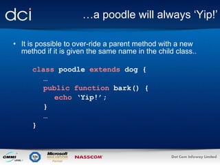 … a poodle will always ‘Yip!’ It is possible to over-ride a parent method with a new method if it is given the same name in the child class.. class   poodle   extends  dog { … public function  bark() { echo  ‘Yip!’; } … } 