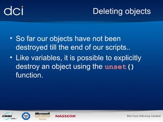 Deleting objects So far our objects have not been destroyed till the end of our scripts.. Like variables, it is possible to explicitly destroy an object using the  unset ()  function.  