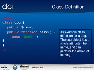 Class Definition <?php class  dog { public  $name; public function  bark() { echo   ‘Woof!’ ; } }  ?> An example class definition for a dog. The dog object has a single attribute, the name, and can perform the action of barking. 
