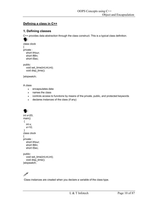 OOPS Concepts using C++
                                                                  Object and Encapsulation

Defining a class in C++

1. Defining classes
C++ provides data abstraction through the class construct. This is a typical class definition.


class clock
{
private :
   short tHour;
   short tMin;
   short tSec;

public:
  void set_time(int,int,int);
  void disp_time();

}stopwatch;


A class
    •     encapsulates data
    •     names the class
    •     controls access to functions by means of the private, public, and protected keywords
    •     declares instances of the class (if any)




int x=20;
main()
 {
   int x;
   x=10;
 }
class clock
{
private :
   short tHour;
   short tMin;
   short tSec;

public:
   void set_time(int,int,int);
   void disp_time();
}stopwatch;




Class instances are created when you declare a variable of the class type.




                                          L & T Infotech                             Page 10 of 87
 