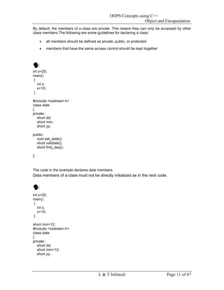 OOPS Concepts using C++
                                                                 Object and Encapsulation
By default, the members of a class are private. This means they can only be accessed by other
class members.The following are some guidelines for declaring a class:

     •   all members should be defined as private, public, or protected
     •   members that have the same access control should be kept together




int x=20;
main()
 {
   int x;
   x=10;
 }

#include <iostream.h>
class date
{
private :
   short dd;
   short mm;
   short yy;

public:
  void set_date();
  short validate();
  short find_day();

};


The code in the example declares data members.
Data members of a class must not be directly initialized as in the next code.



int x=20;
main()
 {
   int x;
   x=10;
 }

short mm=12;
#include <iostream.h>
class date
{
private :
   short dd;
   short mm=12;
   short yy;




                                         L & T Infotech                       Page 11 of 87
 