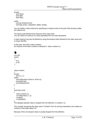 OOPS Concepts using C++
                                                                     Object and Encapsulation
private :
   short tHour;
   short tMin;
   short tSec;

public:
  void set_time(int,int,int);
  void disp_time(); } stopwatch, digital, analog;

You can define a class instance by specifying an instance name in the part of the structure called
the instance list.

The above code defines three instances of the class clock.
You can define an instance of a class separately from the class declaration.

A class instance may also be defined by using the keyword class followed by the class name and
a unique identifier.

In this case, the code is class numbers.
An instance of the class numbers is declared in class numbers no;




int x=20;
main()
 {
   int x;
   x=10;
 }


class numbers
{
private :
   short x, y, z;
public:
   void InitNumbers (short nx, short ny);
   void getZ(void);
   void displayZ(void);
};

}
void main (void)
{
   class numbers no;
   no.InitNumbers (1, 2);
   no.getZ();
   no.displayZ();
};
The datatype specifier class is dropped from the definition in numbers no;.

The compiler recognizes the class name "numbers" from its previous declaration and creates an
instance of that class called "no".

Because of this, the keyword class is usually dropped from the definition.


                                            L & T Infotech                         Page 13 of 87
 