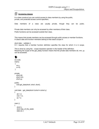 OOPS Concepts using C++
                                                                    Object and Encapsulation

       Accessing classes

In a class construct you can control access to class members by using the public,
private, and protected access control specifiers.

Data    members     of   a   class      are    usually   private,   though   they   can   be   public.


Private data members can only be accessed by other members of their class.
Public functions can be accessed outside their class.


This means that private members can be accessed through public access or member functions.
A class's data and function members belong to that class's scope in

short date :: validate ()
C++ requires that a member function definition specifies the class for which it is in scope.

This is done by using the :: scope resolution operator in the header of the definition.
Resolving the scope of the get_data() function means that the private data members dd, mm, yy
can be accessed.



int x=20;
main()
 {
   int x;
   x=10;
 }

private:
   short dd;
   short mm;
   short yy;

public:
  void get_data(short, short, short);
}

void date :: get_data(short d,short m,short y)
{
   dd = d;
   mm = m;
   yy = y;
}

main ()
{
  short c;
  short day_of_the_week;
  date sd; }




                                              L & T Infotech                          Page 14 of 87
 
