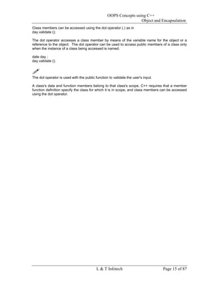 OOPS Concepts using C++
                                                                  Object and Encapsulation
Class members can be accessed using the dot operator (.) as in
day.validate ();

The dot operator accesses a class member by means of the variable name for the object or a
reference to the object. The dot operator can be used to access public members of a class only
when the instance of a class being accessed is named.

date day ;
day.validate ();



The dot operator is used with the public function to validate the user's input.

A class's data and function members belong to that class's scope, C++ requires that a member
function definition specify the class for which it is in scope, and class members can be accessed
using the dot operator.




                                          L & T Infotech                          Page 15 of 87
 