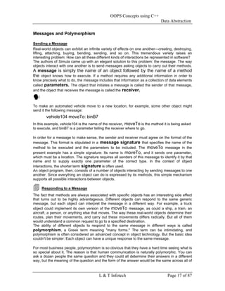 OOPS Concepts using C++
                                                                               Data Abstraction

Messages and Polymorphism

Sending a Message
Real-world objects can exhibit an infinite variety of effects on one another—creating, destroying,
lifting, attaching, buying, bending, sending, and so on. This tremendous variety raises an
interesting problem: How can all these different kinds of interactions be represented in software?
The authors of Simula came up with an elegant solution to this problem: the message. The way
objects interact with one another is to send messages asking objects to carry out their methods.
A message is simply the name of an object followed by the name of a method
the object knows how to execute. If a method requires any additional information in order to
know precisely what to do, the message includes that information as a collection of data elements
called parameters. The object that initiates a message is called the sender of that message,
and the object that receives the message is called the receiver.



To make an automated vehicle move to a new location, for example, some other object might
send it the following message:
        vehicle104 moveTo: binB7
In this example, vehicle104 is the name of the receiver, moveTo is the method it is being asked
to execute, and binB7 is a parameter telling the receiver where to go.

In order for a message to make sense, the sender and receiver must agree on the format of the
message. This format is stipulated in a message signature that specifies the name of the
method to be executed and the parameters to be included. The moveTo message in the
present example has a simple signature: Its name is moveTo, and it sends one parameter,
which must be a location. The signature requires all senders of this message to identify it by that
name and to supply exactly one parameter of the correct type. In the context of object
interactions, the shorter term signature is often used.
An object program, then, consists of a number of objects interacting by sending messages to one
another. Since everything an object can do is expressed by its methods, this simple mechanism
supports all possible interactions between objects.

     Responding to a Message
The fact that methods are always associated with specific objects has an interesting side effect
that turns out to be highly advantageous. Different objects can respond to the same generic
message, but each object can interpret the message in a different way. For example, a truck
object could implement its own version of the moveTo message, as could a ship, a train, an
aircraft, a person, or anything else that moves. The way these real-world objects determine their
routes, plan their movements, and carry out these movements differs radically. But all of them
would understand a common request to go to a specified destination.
The ability of different objects to respond to the same message in different ways is called
polymorphism, a Greek term meaning "many forms." The term can be intimidating, and
polymorphism is often considered an advanced concept in object technology. But the basic idea
couldn't be simpler: Each object can have a unique response to the same message.

For most business people, polymorphism is so obvious that they have a hard time seeing what is
so special about it. The reason is that human communication is naturally polymorphic. You can
ask a dozen people the same question and they could all determine their answers in a different
way, but the meaning of the question and the form of the answer would be the same across all of



                                         L & T Infotech                            Page 17 of 87
 