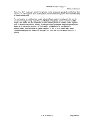 OOPS Concepts using C++
                                                                              Data Abstraction
them. You don't much care about their private mental processes; you just want to hear their
answers. All polymorphism does is allow object interactions to enjoy some of the same flexibility
as human interactions.

The real surprise to most business people is that software doesn't normally work this way. In
conventional programming, procedures aren't attached to objects, and every name must be
unique. This means that you would have to call a different procedure for each kind of object in
order to get it to do something different. The simple moveTo message would turn into an open-
ended list of specialized requests: AGVMoveTo, truckMoveTo, shipMoveTo,
trainMoveTo, aircraftMoveTo, personMoveTo, and so on. It seems like a rather
cumbersome way to build software in retrospect, but there was no other way to do it prior to
objects.




                                        L & T Infotech                            Page 18 of 87
 