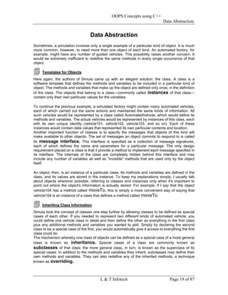 OOPS Concepts using C++
                                                                                  Data Abstraction


                                    Data Abstraction
Sometimes, a simulation involves only a single example of a particular kind of object. It is much
more common, however, to need more than one object of each kind. An automated factory, for
example, might have any number of guided vehicles. This possibility raises another concern: It
would be extremely inefficient to redefine the same methods in every single occurrence of that
object.

     Templates for Objects
Here again, the authors of Simula came up with an elegant solution: the class. A class is a
software template that defines the methods and variables to be included in a particular kind of
object. The methods and variables that make up the object are defined only once, in the definition
of the class. The objects that belong to a class—commonly called instances of that class—
contain only their own particular values for the variables.

To continue the previous example, a simulated factory might contain many automated vehicles,
each of which carried out the same actions and maintained the same kinds of information. All
such vehicles would be represented by a class called AutomatedVehicle, which would define its
methods and variables. The actual vehicles would be represented by instances of this class, each
with its own unique identity (vehicle101, vehicle102, vehicle103, and so on). Each of these
instances would contain data values that represented its own particular contents and location.
Another important function of classes is to specify the messages that objects of this kind will
make available to other objects. The set of messages an object commits to respond to is called
its message interface. This interface is specified as a collection of message signatures,
each of which defines the name and parameters for a particular message. The only design
requirement placed on a class is that it provide a method to implement each message specified in
its interface. The internals of the class are completely hidden behind this interface and may
include any number of variables as well as "invisible" methods that are used only by the object
itself.

An object, then, is an instance of a particular class. Its methods and variables are defined in the
class, and its values are stored in the instance. To keep my explanations simple, I usually talk
about objects wherever possible, referring to classes and instances only when it's important to
point out where the object's information is actually stored. For example, if I say that the object
vehicle104 has a method called moveTo, this is simply a more convenient way of saying that
vehicle104 is an instance of a class that defines a method called moveTo.

     Inheriting Class Information
Simula took the concept of classes one step further by allowing classes to be defined as special
cases of each other. If you needed to represent two different kinds of automated vehicle, you
could define one vehicle class in detail and then define the other as everything in the first class
plus any additional methods and variables you wanted to add. Simply by declaring the second
class to be a special case of the first, you would automatically give it access to everything the first
class could do.
The mechanism whereby one class of objects can be defined as a special case of a more general
class is known as inheritance. Special cases of a class are commonly known as
subclasses of that class; the more general class, in turn, is known as the superclass of its
special cases. In addition to the methods and variables they inherit, subclasses may define their
own methods and variables. They can also redefine any of the inherited methods, a technique
known as overriding.



                                          L & T Infotech                               Page 19 of 87
 