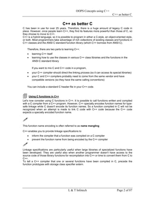 OOPS Concepts using C++
                                                                                    C++ as better C


                                      C++ as better C
C has been in use for over 25 years. Therefore, there is a huge amount of legacy C code in
place. However, once people learn C++, they find its features more powerful than those of C, so
they choose to move to C++.
C++ is a hybrid language, so it is possible to program in either a C-style, an object-oriented style,
or both. Most programmers take advantage of rich collections of existing classes and functions in
C++ classes and the ANSI C standard function library (which C++ borrows from ANSI C).

    Therefore, there are two parts to learning C++:
    •     learning C++ itself
    •     learning how to use the classes in various C++ class libraries and the functions in the
           ANSI C standard library

          If you want to mix C and C++ code in a program,
    •     your C++ compiler should direct the linking process (so it can access its special libraries)
    •     your C and C++ compilers probably need to come from the same vendor and have
          compatible versions (so they have the same calling conventions)

    You can include a standard C header file in your C++ code.


        Using C functions in C++
Let's now consider using C functions in C++. It is possible to call functions written and compiled
with a C compiler from a C++ program. However, C++ specially encodes function names for type-
safe linkage while C doesn't encode its function names. So a function compiled in C will not be
recognized when an attempt is made to link C code with C++ code because the C++ code
expects a specially encoded function name.




This function name encoding is often referred to as name mangling

C++ enables you to provide linkage specifications to
    •     inform the compiler that a function was compiled on a C compiler
    •     prevent the function name from being encoded by the C++ compiler



Linkage specifications are particularly useful when large libraries of specialized functions have
been developed. They are useful also when another programmer doesn't have access to the
source code of those library functions for recompilation into C++ or time to convert them from C to
C++.
To tell a C++ compiler that one or several functions have been compiled in C, precede the
function prototypes with storage class specifier extern.




                                           L & T Infotech                               Page 2 of 87
 