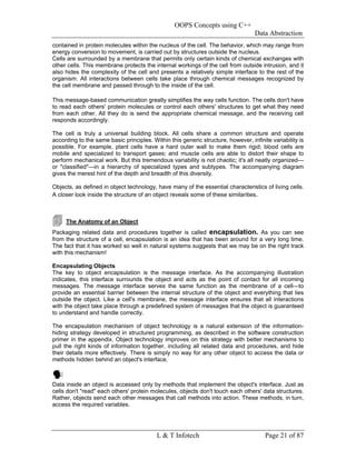 OOPS Concepts using C++
                                                                                  Data Abstraction
contained in protein molecules within the nucleus of the cell. The behavior, which may range from
energy conversion to movement, is carried out by structures outside the nucleus.
Cells are surrounded by a membrane that permits only certain kinds of chemical exchanges with
other cells. This membrane protects the internal workings of the cell from outside intrusion, and it
also hides the complexity of the cell and presents a relatively simple interface to the rest of the
organism. All interactions between cells take place through chemical messages recognized by
the cell membrane and passed through to the inside of the cell.

This message-based communication greatly simplifies the way cells function. The cells don't have
to read each others' protein molecules or control each others' structures to get what they need
from each other. All they do is send the appropriate chemical message, and the receiving cell
responds accordingly.

The cell is truly a universal building block. All cells share a common structure and operate
according to the same basic principles. Within this generic structure, however, infinite variability is
possible. For example, plant cells have a hard outer wall to make them rigid; blood cells are
mobile and specialized to transport gases; and muscle cells are able to distort their shape to
perform mechanical work. But this tremendous variability is not chaotic; it's all neatly organized—
or "classified"—in a hierarchy of specialized types and subtypes. The accompanying diagram
gives the merest hint of the depth and breadth of this diversity.

Objects, as defined in object technology, have many of the essential characteristics of living cells.
A closer look inside the structure of an object reveals some of these similarities.



     The Anatomy of an Object
Packaging related data and procedures together is called encapsulation. As you can see
from the structure of a cell, encapsulation is an idea that has been around for a very long time.
The fact that it has worked so well in natural systems suggests that we may be on the right track
with this mechanism!

Encapsulating Objects
The key to object encapsulation is the message interface. As the accompanying illustration
indicates, this interface surrounds the object and acts as the point of contact for all incoming
messages. The message interface serves the same function as the membrane of a cell—to
provide an essential barrier between the internal structure of the object and everything that lies
outside the object. Like a cell's membrane, the message interface ensures that all interactions
with the object take place through a predefined system of messages that the object is guaranteed
to understand and handle correctly.

The encapsulation mechanism of object technology is a natural extension of the information-
hiding strategy developed in structured programming, as described in the software construction
primer in the appendix. Object technology improves on this strategy with better mechanisms to
pull the right kinds of information together, including all related data and procedures, and hide
their details more effectively. There is simply no way for any other object to access the data or
methods hidden behind an object's interface.



Data inside an object is accessed only by methods that implement the object's interface. Just as
cells don't "read" each others' protein molecules, objects don't touch each others' data structures.
Rather, objects send each other messages that call methods into action. These methods, in turn,
access the required variables.




                                          L & T Infotech                               Page 21 of 87
 