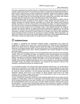 OOPS Concepts using C++
                                                                                   Data Abstraction
This same mechanism also controls access to methods that are used only by the object itself. For
example, determining the price of a product can require a complex set of interacting calculations,
each of which could involve a number of methods and variables. Allowing other objects to trigger
these internal methods directly could create havoc within the object. To prevent this kind of
disruption, the object hides all of its pricing logic behind an interface that only allows other objects
to inquire about its current price or set a new base price for future calculations.
Message interfaces offer two important kinds of protection. First, they protect an object's internal
components from being corrupted by other objects. If other objects had direct access to an
object's variables and internal methods, eventually one of these other objects would handle a
variable incorrectly or call the wrong method and damage the object. An object protects itself
from this kind of error by hiding its variables and internal methods behind its message interface.
The second and less obvious kind of protection works in the opposite direction. By hiding its
variables and internal methods, an object protects other objects from depending on its internal
structure. For example, they are spared having to keep track of each variable's name, the type of
information it contains, the amount of space it takes up in storage, and a host of other details that
would complicate all their procedures for accessing an object's variables. With encapsulation, an
object only needs to know how to ask another object for information. All the details about how that
information is stored are neatly tucked out of sight behind the message interface.


     Facilitating Changes

In addition to simplifying the interactions between objects, encapsulation also makes the
modification of objects much easier than it would otherwise be. Hiding all the implementation
details of an object inside its message interface allows the object to be modified extensively in
response to changing business needs. As long as the portions of the message interface currently
in use by other objects remain intact, internal modifications won't require changes to any other
part of the system.
Consider making the following change to the AutomatedVehicle class discussed in the preceding
chapter. When you first defined the class, you declared a fixed carrying capacity for the vehicle
and stored it in a variable. Subsequently, you discover that you need to perform one of several
different calculations to determine capacity depending on the kind of load involved. To make this
change, you remove the capacity variable and define a set of internal methods for calculating
capacity. Each of these methods might require one or more variables, so you add these variables
as needed. Finally, you perform the switchover—you change the load method to call your new
methods to verify that the vehicle can handle the load.

In a conventional system, this change would require significant restructuring. You would need to
rewrite all the subroutines in the system that dealt with vehicle carrying capacities to make them
call functions rather than access a data value. You would have to repeat the same selection logic
for using the correct calculation in all the affected subroutines. Every routine that needed to
determine capacity would have to be changed; all these changes would have to be made
correctly; and all these changes would have to be synchronized to occur at the same time.
Anything less would result in a broken system.
In short, modeling the automated vehicle as a self-contained object allows you to restrict all your
changes to a single object. There is no duplication of the selection logic, no doubt about whether
all the necessary subroutines have been modified, and no synchronization problem. Just modify
the AutomatedVehicle class, and you're done. All other objects continue to interact with it just as
they did before. You have made a fundamental change in how information is handled, converting
it from data to a collection of specialized procedures, and none of the other objects even "know"
that a change has taken place!




                                           L & T Infotech                               Page 22 of 87
 