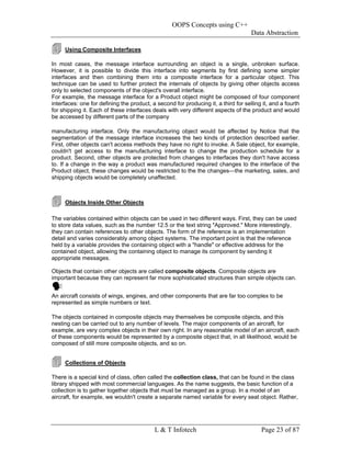 OOPS Concepts using C++
                                                                                    Data Abstraction

     Using Composite Interfaces

In most cases, the message interface surrounding an object is a single, unbroken surface.
However, it is possible to divide this interface into segments by first defining some simpler
interfaces and then combining them into a composite interface for a particular object. This
technique can be used to further protect the internals of objects by giving other objects access
only to selected components of the object's overall interface.
For example, the message interface for a Product object might be composed of four component
interfaces: one for defining the product, a second for producing it, a third for selling it, and a fourth
for shipping it. Each of these interfaces deals with very different aspects of the product and would
be accessed by different parts of the company

manufacturing interface. Only the manufacturing object would be affected by Notice that the
segmentation of the message interface increases the two kinds of protection described earlier.
First, other objects can't access methods they have no right to invoke. A Sale object, for example,
couldn't get access to the manufacturing interface to change the production schedule for a
product. Second, other objects are protected from changes to interfaces they don't have access
to. If a change in the way a product was manufactured required changes to the interface of the
Product object, these changes would be restricted to the the changes—the marketing, sales, and
shipping objects would be completely unaffected.



     Objects Inside Other Objects

The variables contained within objects can be used in two different ways. First, they can be used
to store data values, such as the number 12.5 or the text string "Approved." More interestingly,
they can contain references to other objects. The form of the reference is an implementation
detail and varies considerably among object systems. The important point is that the reference
held by a variable provides the containing object with a "handle" or effective address for the
contained object, allowing the containing object to manage its component by sending it
appropriate messages.

Objects that contain other objects are called composite objects. Composite objects are
important because they can represent far more sophisticated structures than simple objects can.


An aircraft consists of wings, engines, and other components that are far too complex to be
represented as simple numbers or text.

The objects contained in composite objects may themselves be composite objects, and this
nesting can be carried out to any number of levels. The major components of an aircraft, for
example, are very complex objects in their own right. In any reasonable model of an aircraft, each
of these components would be represented by a composite object that, in all likelihood, would be
composed of still more composite objects, and so on.


     Collections of Objects

There is a special kind of class, often called the collection class, that can be found in the class
library shipped with most commercial languages. As the name suggests, the basic function of a
collection is to gather together objects that must be managed as a group. In a model of an
aircraft, for example, we wouldn't create a separate named variable for every seat object. Rather,




                                           L & T Infotech                               Page 23 of 87
 