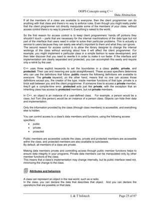 OOPS Concepts using C++
                                                                                 Data Abstraction
If all the members of a class are available to everyone, then the client programmer can do
anything with that class and there’s no way to enforce rules. Even though you might really prefer
that the client programmer not directly manipulate some of the members of your class, without
access control there’s no way to prevent it. Everything’s naked to the world.

So the first reason for access control is to keep client programmers’ hands off portions they
shouldn’t touch – parts that are necessary for the internal machinations of the data type but not
part of the interface that users need in order to solve their particular problems. This is actually a
service to users because they can easily see what’s important to them and what they can ignore.
The second reason for access control is to allow the library designer to change the internal
workings of the class without worrying about how it will affect the client programmer. For
example, you might implement a particular class in a simple fashion to ease development, and
then later discover that you need to rewrite it in order to make it run faster. If the interface and
implementation are clearly separated and protected, you can accomplish this easily and require
only a relink by the user.

C++ uses three explicit keywords to set the boundaries in a class: public, private, and
protected. Their use and meaning are quite straightforward. These access specifiers determine
who can use the definitions that follow. public means the following definitions are available to
everyone. The private keyword, on the other hand, means that no one can access those
definitions except you, the creator of the type, inside member functions of that type. private is a
brick wall between you and the client programmer. If someone tries to access a private member,
they’ll get a compile-time error. protected acts just like private, with the exception that an
inheriting class has access to protected members, but not private members.

In C++, an object is an instance of a user-defined class. For example, a person would be a
class, but Tom (the person) would be an instance of a person class. Objects can hide their data
and implementation.

Only the information provided by the class (through class members) is accessible, and everything
else is hidden.

You can control access to a class's data members and functions, using the following access
specifiers:
   • public
   • private
   • protected

Public members are accessible outside the class, private and protected members are accessible
within the class, and protected members are also available to subclasses.
By default, all members of a class are private.

Making data members private and controlling access through public member functions helps to
ensure data integrity in your programs. Private data members can be manipulated only by other
member functions of the class.
This means that a class's implementation may change internally, but its public interface need not,
minimizing the change to the class.


     Attributes and behaviors


A class can represent an object in the real world, such as a radio.
In the class, you can declare the data that describes that object. And you can declare the
operations that are possible on that data.



                                         L & T Infotech                              Page 25 of 87
 