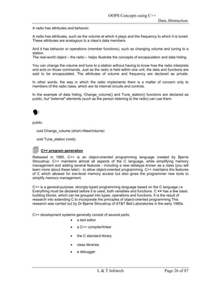 OOPS Concepts using C++
                                                                                Data Abstraction
A radio has attributes and behavior.

A radio has attributes, such as the volume at which it plays and the frequency to which it is tuned.
These attributes are analogous to a class's data members.

And it has behavior or operations (member functions), such as changing volume and tuning to a
station.
The real-world object – the radio – helps illustrate the concepts of encapsulation and data hiding.

You can change the volume and tune to a station without having to know how the radio interprets
and acts on those commands. Just as the radio is held within one unit, the data and functions are
said to be encapsulated. The attributes of volume and frequency are declared as private.

In other words, the way in which the radio implements them is a matter of concern only to
members of the radio class, which are its internal circuits and controls.

In the example of data hiding, Change_volume() and Tune_station() functions are declared as
public, but "external" elements (such as the person listening to the radio) can use them.




public:

  void Change_volume (short nNewVolume)

  void Tune_station (void);


     C++ program generation
Released in 1985, C++ is an object-oriented programming language created by Bjarne
Stroustrup. C++ maintains almost all aspects of the C language, while simplifying memory
management and adding several features - including a new datatype known as a class (you will
learn more about these later) - to allow object-oriented programming. C++ maintains the features
of C which allowed for low-level memory access but also gives the programmer new tools to
simplify memory management.

C++ is a general-purpose, strongly-typed programming language based on the C language.i.e
Everything must be declared before it is used, both variables and functions. C ++ has a few basic
building blocks, which can be grouped into types, operations and functions. It is the result of
research into extending C to incorporate the principles of object-oriented programming.This
research was carried out by Dr Bjarne Stroustrup of AT&T Bell Laboratories in the early 1980s.


C++ development systems generally consist of several parts:
                     • a text editor
                        •     a C++ compiler/linker

                        •     the C standard library

                        •     class libraries
                        •     a debugger




                                           L & T Infotech                           Page 26 of 87
 