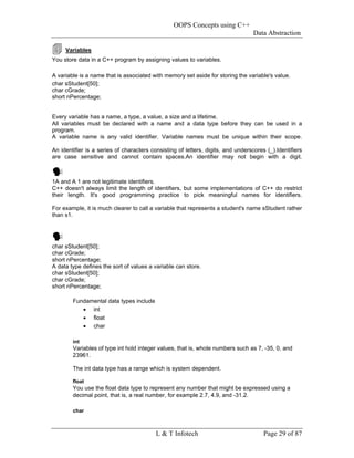 OOPS Concepts using C++
                                                                                  Data Abstraction

     Variables
You store data in a C++ program by assigning values to variables.

A variable is a name that is associated with memory set aside for storing the variable's value.
char sStudent[50];
char cGrade;
short nPercentage;


Every variable has a name, a type, a value, a size and a lifetime.
All variables must be declared with a name and a data type before they can be used in a
program.
A variable name is any valid identifier. Variable names must be unique within their scope.

An identifier is a series of characters consisting of letters, digits, and underscores (_).Identifiers
are case sensitive and cannot contain spaces.An identifier may not begin with a digit.



1A and A 1 are not legitimate identifiers.
C++ doesn't always limit the length of identifiers, but some implementations of C++ do restrict
their length. It's good programming practice to pick meaningful names for identifiers.

For example, it is much clearer to call a variable that represents a student's name sStudent rather
than s1.




char sStudent[50];
char cGrade;
short nPercentage;
A data type defines the sort of values a variable can store.
char sStudent[50];
char cGrade;
short nPercentage;

        Fundamental data types include
           • int
           • float
           • char

        int
        Variables of type int hold integer values, that is, whole numbers such as 7, -35, 0, and
        23961.

        The int data type has a range which is system dependent.

        float
        You use the float data type to represent any number that might be expressed using a
        decimal point, that is, a real number, for example 2.7, 4.9, and -31.2.

        char



                                          L & T Infotech                              Page 29 of 87
 