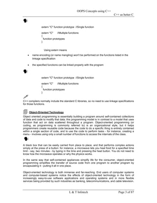 OOPS Concepts using C++
                                                                                C++ as better C


                  extern "C" function prototype //Single function

                  extern "C"     //Multiple functions
                  {
                    function prototypes
                  }


                    Using extern means
    •     name encoding (or name mangling) won't be performed on the functions listed in the
          linkage specification

    •     the specified functions can be linked properly with the program



                  extern "C" function prototype //Single function

                  extern "C"     //Multiple functions
                  {
                    function prototypes
                  }


C++ compilers normally include the standard C libraries, so no need to use linkage specifications
for those functions.


        Object-Oriented Technology
Object oriented programming is essentially building a program around self-contained collections
of data and code to modify that data; this programming model is in contrast to a model that uses
function that act on data scattered throughout a program. Object-oriented programming (or
coding, as programming is commonly referred to) is an organizational style, but it helps
programmers create reusable code because the code to do a specific thing is entirely contained
within a single section of code, and to use the code to perform tasks - for instance, creating a
menu - involves using only a small number of functions to access the internals of the class.



A black box that can be easily carried from place to place, and that performs complex actions
simply at the press of a button: for instance, a microwave lets you heat food for a specified time
limit - say, two minutes - by typing in the time and pressing the heat button. You do not need to
know how the microwave operates or why the physics works.

In the same way that self-contained appliances simplify life for the consumer, object-oriented
programming simplifies the transfer of source code from one program to another program by
encapsulating it - putting it all in one place.

Object-oriented technology is both immense and far-reaching. End users of computer systems
and computer-based systems notice the effects of object-oriented technology in the form of
increasingly easy-to-use software applications and operating systems and in more flexible
services being provided by such industries as banking, telecommunications, and cable television.



                                            L & T Infotech                          Page 3 of 87
 