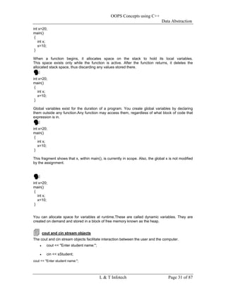 OOPS Concepts using C++
                                                                                Data Abstraction
int x=20;
main()
 {
   int x;
   x=10;
 }

When a function begins, it allocates space on the stack to hold its local variables.
This space exists only while the function is active. After the function returns, it deletes the
allocated stack space, thus discarding any values stored there.


int x=20;
main()
 {
   int x;
   x=10;
 }

Global variables exist for the duration of a program. You create global variables by declaring
them outside any function.Any function may access them, regardless of what block of code that
expression is in.


int x=20;
main()
 {
   int x;
   x=10;
 }

This fragment shows that x, within main(), is currently in scope. Also, the global x is not modified
by the assignment.




int x=20;
main()
 {
   int x;
   x=10;
 }


You can allocate space for variables at runtime.These are called dynamic variables. They are
created on demand and stored in a block of free memory known as the heap.


        cout and cin stream objects
The cout and cin stream objects facilitate interaction between the user and the computer.
    •     cout << "Enter student name:";

    •     cin << sStudent;
cout << "Enter student name:";




                                           L & T Infotech                           Page 31 of 87
 