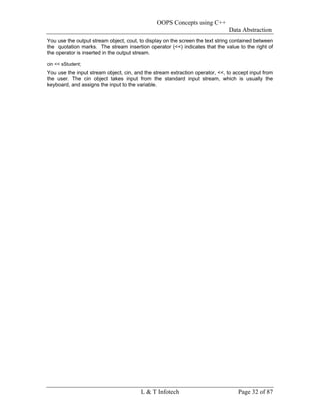 OOPS Concepts using C++
                                                                              Data Abstraction
You use the output stream object, cout, to display on the screen the text string contained between
the quotation marks. The stream insertion operator (<<) indicates that the value to the right of
the operator is inserted in the output stream.

cin << sStudent;
You use the input stream object, cin, and the stream extraction operator, <<, to accept input from
the user. The cin object takes input from the standard input stream, which is usually the
keyboard, and assigns the input to the variable.




                                        L & T Infotech                            Page 32 of 87
 