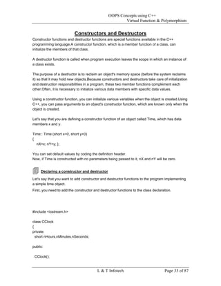 OOPS Concepts using C++
                                                        Virtual Function & Polymorphism


                           Constructors and Destructors
Constructor functions and destructor functions are special functions available in the C++
programming language.A constructor function, which is a member function of a class, can
initialize the members of that class.

A destructor function is called when program execution leaves the scope in which an instance of
a class exists.

The purpose of a destructor is to reclaim an object's memory space (before the system reclaims
it) so that it may hold new objects.Because constructors and destructors take care of initialization
and destruction responsibilities in a program, these two member functions complement each
other.Often, it is necessary to initialize various data members with specific data values.

Using a constructor function, you can initialize various variables when the object is created.Using
C++, you can pass arguments to an object's constructor function, which are known only when the
object is created.

Let's say that you are defining a constructor function of an object called Time, which has data
members x and y.

Time:: Time (short x=0, short y=0)
{
  nX=x; nY=y; };

You can set default values by coding the definition header.
Now, if Time is constructed with no parameters being passed to it, nX and nY will be zero.


     Declaring a constructor and destructor

Let's say that you want to add constructor and destructor functions to the program implementing
a simple time object.
First, you need to add the constructor and destructor functions to the class declaration.




#include <iostream.h>

class CClock
{
private:
  short nHours,nMinutes,nSeconds;

public:

 CClock();


                                         L & T Infotech                              Page 33 of 87
 