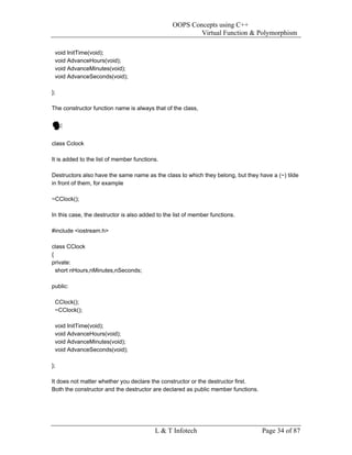 OOPS Concepts using C++
                                                         Virtual Function & Polymorphism

 void InitTime(void);
 void AdvanceHours(void);
 void AdvanceMinutes(void);
 void AdvanceSeconds(void);

};

The constructor function name is always that of the class,




class Cclock

It is added to the list of member functions.

Destructors also have the same name as the class to which they belong, but they have a (~) tilde
in front of them, for example

~CClock();

In this case, the destructor is also added to the list of member functions.

#include <iostream.h>

class CClock
{
private:
  short nHours,nMinutes,nSeconds;

public:

 CClock();
 ~CClock();

 void InitTime(void);
 void AdvanceHours(void);
 void AdvanceMinutes(void);
 void AdvanceSeconds(void);

};

It does not matter whether you declare the constructor or the destructor first.
Both the constructor and the destructor are declared as public member functions.




                                          L & T Infotech                           Page 34 of 87
 