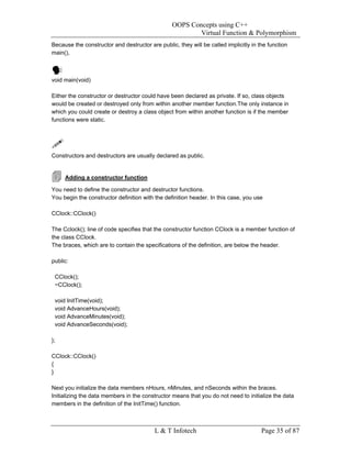 OOPS Concepts using C++
                                                         Virtual Function & Polymorphism
Because the constructor and destructor are public, they will be called implicitly in the function
main(),



void main(void)

Either the constructor or destructor could have been declared as private. If so, class objects
would be created or destroyed only from within another member function.The only instance in
which you could create or destroy a class object from within another function is if the member
functions were static.




Constructors and destructors are usually declared as public.


     Adding a constructor function

You need to define the constructor and destructor functions.
You begin the constructor definition with the definition header. In this case, you use

CClock::CClock()

The Cclock(); line of code specifies that the constructor function CClock is a member function of
the class CClock.
The braces, which are to contain the specifications of the definition, are below the header.

public:

 CClock();
 ~CClock();

 void InitTime(void);
 void AdvanceHours(void);
 void AdvanceMinutes(void);
 void AdvanceSeconds(void);

};

CClock::CClock()
{
}

Next you initialize the data members nHours, nMinutes, and nSeconds within the braces.
Initializing the data members in the constructor means that you do not need to initialize the data
members in the definition of the InitTime() function.



                                          L & T Infotech                              Page 35 of 87
 