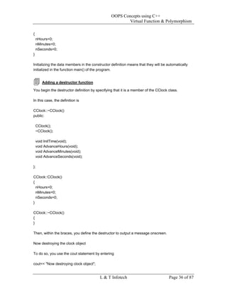 OOPS Concepts using C++
                                                         Virtual Function & Polymorphism

{
    nHours=0;
    nMinutes=0;
    nSeconds=0;
}

Initializing the data members in the constructor definition means that they will be automatically
initialized in the function main() of the program.


       Adding a destructor function

You begin the destructor definition by specifying that it is a member of the CClock class.

In this case, the definition is

CClock::~CClock()
public:

    CClock();
    ~CClock();

    void InitTime(void);
    void AdvanceHours(void);
    void AdvanceMinutes(void);
    void AdvanceSeconds(void);

};

CClock::CClock()
{
  nHours=0;
  nMinutes=0;
  nSeconds=0;
}

CClock::~CClock()
{
}

Then, within the braces, you define the destructor to output a message onscreen.

Now destroying the clock object

To do so, you use the cout statement by entering

cout<< "Now destroying clock object";


                                         L & T Infotech                              Page 36 of 87
 