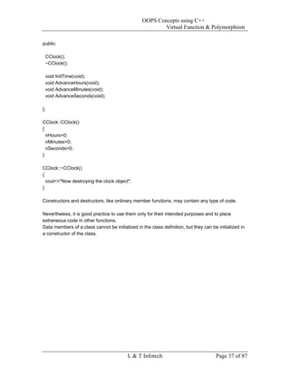 OOPS Concepts using C++
                                                         Virtual Function & Polymorphism

public:

 CClock();
 ~CClock();

 void InitTime(void);
 void AdvanceHours(void);
 void AdvanceMinutes(void);
 void AdvanceSeconds(void);

};

CClock::CClock()
{
  nHours=0;
  nMinutes=0;
  nSeconds=0;
}

CClock::~CClock()
{
  cout<<"Now destroying the clock object";
}

Constructors and destructors, like ordinary member functions, may contain any type of code.

Nevertheless, it is good practice to use them only for their intended purposes and to place
extraneous code in other functions.
Data members of a class cannot be initialized in the class definition, but they can be initialized in
a constructor of the class.




                                          L & T Infotech                              Page 37 of 87
 