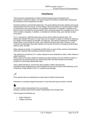 OOPS Concepts using C++
                                                          Virtual Function & Polymorphism


                                            Inheritance
The two primary characteristics of object-oriented programming are inheritance and
polymorphism. Inheritance allows us to group classes into families of related types, allowing for
the sharing of common operations and data.

Inheritance defines a parent/child relationship. The parent defines the public interface and private
implementation that are common to all its children. Each child adds to or overrides what it inherits
to implement its own unique behavior. An AudioBook child class, for example, in addition to the
title and author it inherits from its parent Book class, introduces support for a speaker and a count
of the number of cassettes. In addition, it overrides the inherited check_out() member function
of its parent.

In C++, the parent is called the base class and the child is called the derived class. The
relationship between the parent or base class and its children is called an inheritance hierarchy.
At a design review meeting, for example, we might say, "We intend to implement an AudioBook
derived class. It will override the check_out() method of its Book base class. However, it will
reuse the inherited Book class data members and member functions to manage its shelf location,
author's name, and title."

When classes are similar, it is preferable to define them in terms of their common characteristics,
rather than duplicate effort by defining individual classes in full.

The mechanism provided by C++ to allow classes to reuse declarations made in other classes is
called inheritance.
When coding a new class, instead of creating new data members and new member functions, a
programmer can specify that the new class should inherit the data members and member
functions of a previously defined base class.

This is called inheritance, and the new class created is called a derived class.
Inheritance allows programmers to reuse software that has proven itself to work efficiently, and it
is therefore a major addition to the C++ programming language.




Every derived class can potentially be a base class to another derived class.

Inheritance in computer programming works in much the same way as it does in real life.



You inherit certain characteristics from your parents.
Similarly, a derived class inherits certain characteristics from its base class.

The two types of inheritance are

    •   single inheritance
    •   multiple inheritance




                                           L & T Infotech                            Page 38 of 87
 